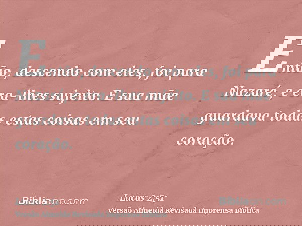 Então, descendo com eles, foi para Nazaré, e era-lhes sujeito. E sua mãe guardava todas estas coisas em seu coração.