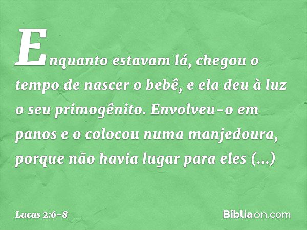 Enquanto estavam lá, chegou o tempo de nascer o bebê, e ela deu à luz o seu primogênito. Envolveu-o em panos e o colocou numa manjedoura, porque não havia lugar