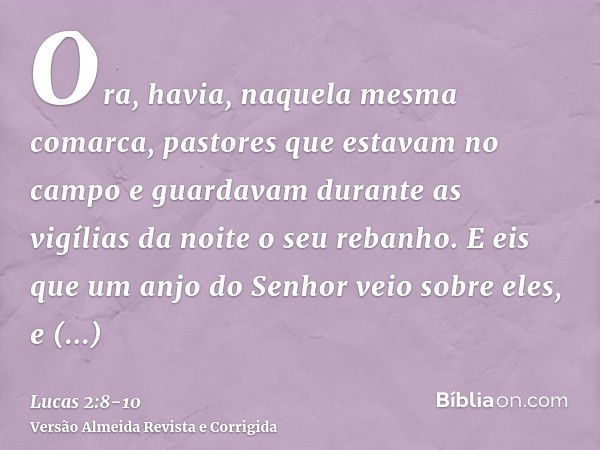 Ora, havia, naquela mesma comarca, pastores que estavam no campo e guardavam durante as vigílias da noite o seu rebanho.E eis que um anjo do Senhor veio sobre e