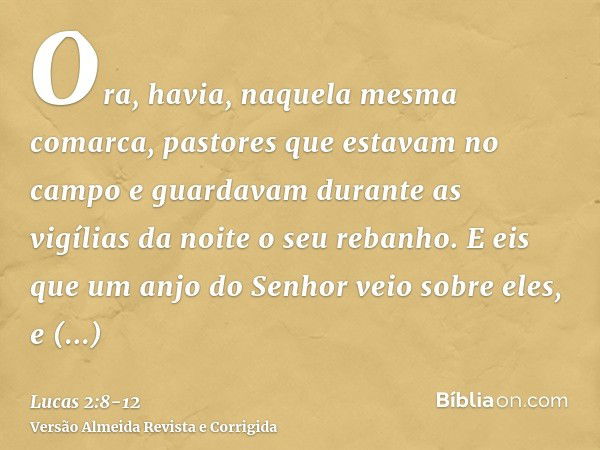 Ora, havia, naquela mesma comarca, pastores que estavam no campo e guardavam durante as vigílias da noite o seu rebanho.E eis que um anjo do Senhor veio sobre e