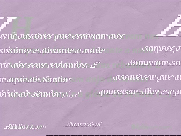 Havia pastores que estavam nos campos próximos e durante a noite tomavam conta dos seus rebanhos. E aconteceu que um anjo do Senhor apareceu-lhes e a glória do