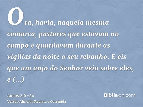 Ora, havia, naquela mesma comarca, pastores que estavam no campo e guardavam durante as vigílias da noite o seu rebanho.E eis que um anjo do Senhor veio sobre e