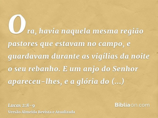 Ora, havia naquela mesma região pastores que estavam no campo, e guardavam durante as vigílias da noite o seu rebanho.E um anjo do Senhor apareceu-lhes, e a gló