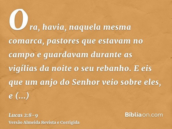 Ora, havia, naquela mesma comarca, pastores que estavam no campo e guardavam durante as vigílias da noite o seu rebanho.E eis que um anjo do Senhor veio sobre e