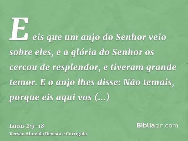 E eis que um anjo do Senhor veio sobre eles, e a glória do Senhor os cercou de resplendor, e tiveram grande temor.E o anjo lhes disse: Não temais, porque eis aq