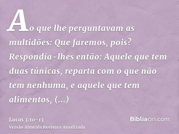 Ao que lhe perguntavam as multidões: Que faremos, pois?Respondia-lhes então: Aquele que tem duas túnicas, reparta com o que não tem nenhuma, e aquele que tem al