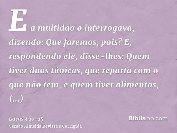 E a multidão o interrogava, dizendo: Que faremos, pois?E, respondendo ele, disse-lhes: Quem tiver duas túnicas, que reparta com o que não tem, e quem tiver alim