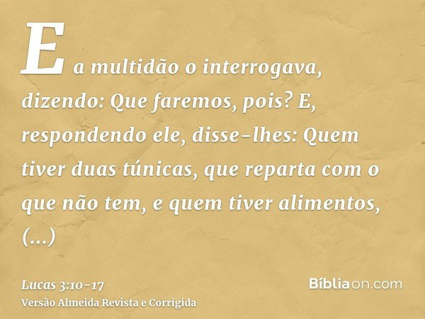 E a multidão o interrogava, dizendo: Que faremos, pois?E, respondendo ele, disse-lhes: Quem tiver duas túnicas, que reparta com o que não tem, e quem tiver alim