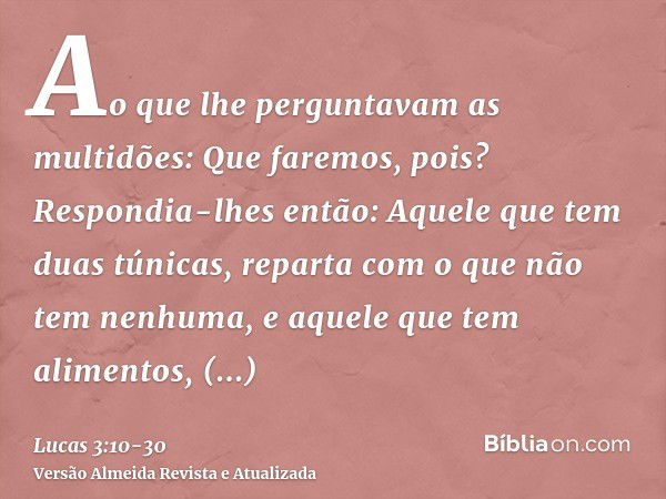 Ao que lhe perguntavam as multidões: Que faremos, pois?Respondia-lhes então: Aquele que tem duas túnicas, reparta com o que não tem nenhuma, e aquele que tem al