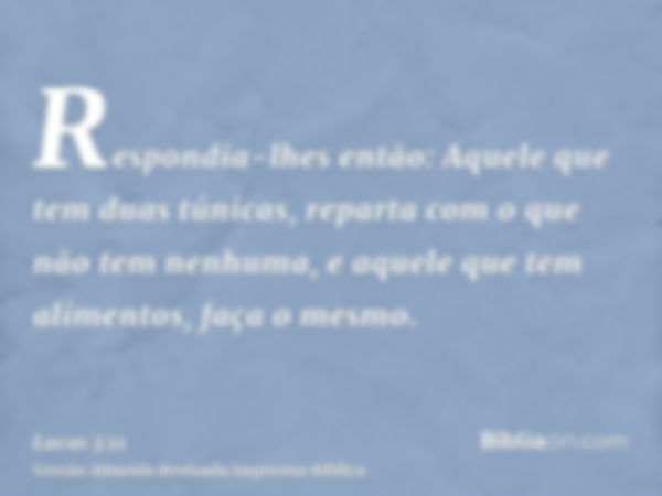 Respondia-lhes então: Aquele que tem duas túnicas, reparta com o que não tem nenhuma, e aquele que tem alimentos, faça o mesmo.