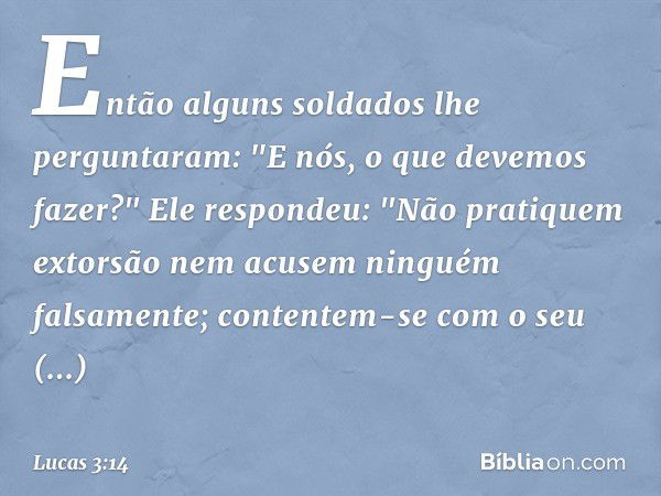 Então alguns soldados lhe perguntaram: "E nós, o que devemos fazer?"
Ele respondeu: "Não pratiquem extorsão nem acusem ninguém falsamente; contentem-se com o se