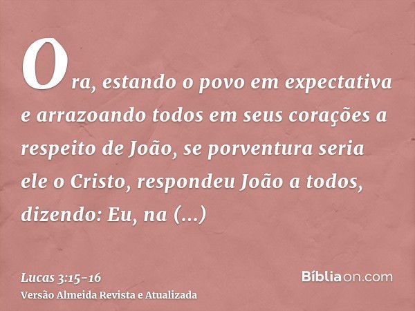 Ora, estando o povo em expectativa e arrazoando todos em seus corações a respeito de João, se porventura seria ele o Cristo,respondeu João a todos, dizendo: Eu,