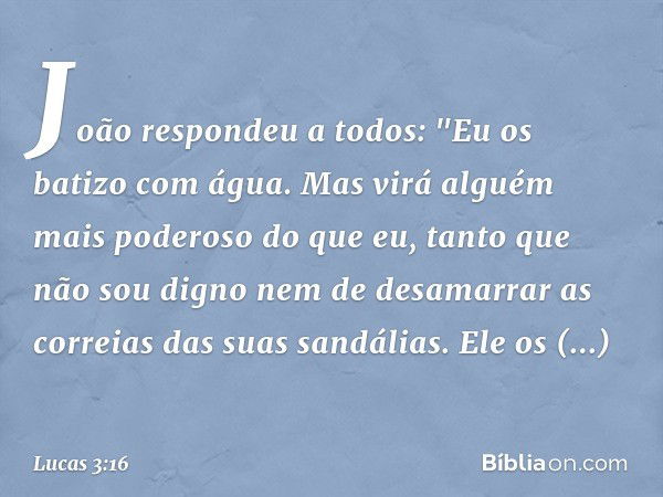 João respondeu a todos: "Eu os batizo com água. Mas virá alguém mais poderoso do que eu, tanto que não sou digno nem de desamarrar as correias das suas sandália