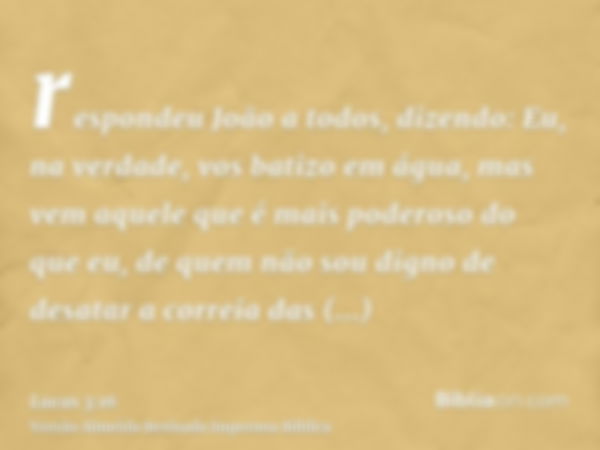 respondeu João a todos, dizendo: Eu, na verdade, vos batizo em água, mas vem aquele que é mais poderoso do que eu, de quem não sou digno de desatar a correia da