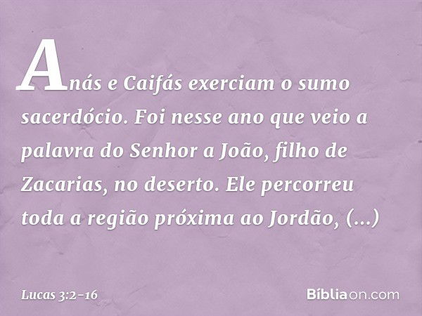 Anás e Caifás exerciam o sumo sacerdócio. Foi nesse ano que veio a palavra do Senhor a João, filho de Zacarias, no deserto. Ele percorreu toda a região próxima 