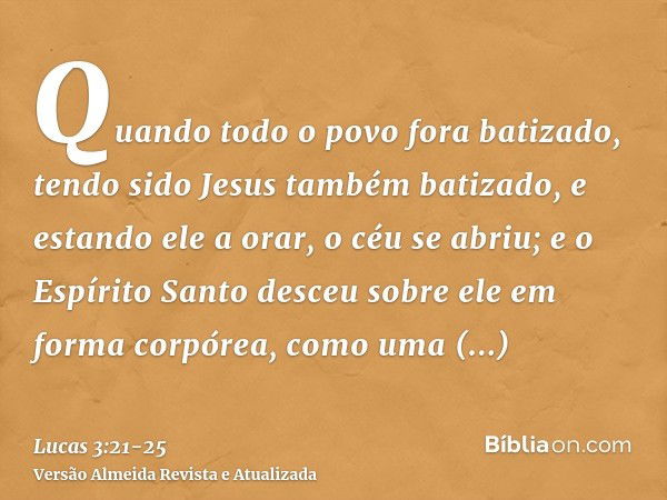 Quando todo o povo fora batizado, tendo sido Jesus também batizado, e estando ele a orar, o céu se abriu;e o Espírito Santo desceu sobre ele em forma corpórea, 