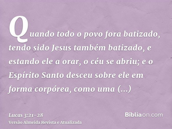 Quando todo o povo fora batizado, tendo sido Jesus também batizado, e estando ele a orar, o céu se abriu;e o Espírito Santo desceu sobre ele em forma corpórea, 