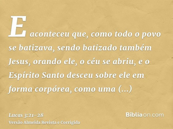 E aconteceu que, como todo o povo se batizava, sendo batizado também Jesus, orando ele, o céu se abriu,e o Espírito Santo desceu sobre ele em forma corpórea, co