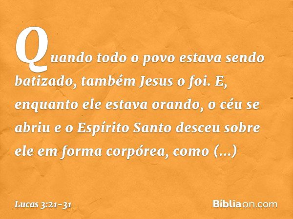 Quando todo o povo estava sendo batizado, também Jesus o foi. E, enquanto ele estava orando, o céu se abriu e o Espírito Santo desceu sobre ele em forma corpóre