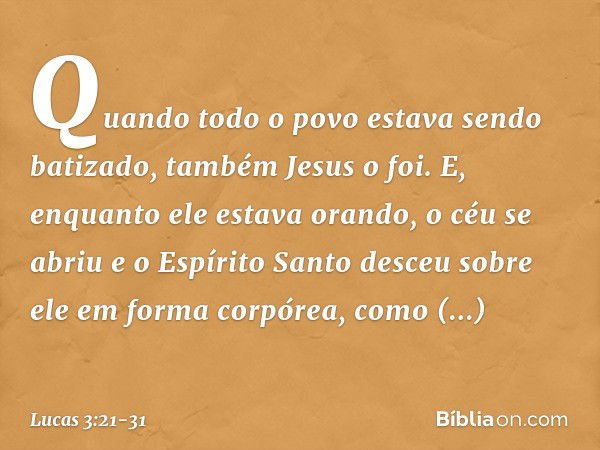 Quando todo o povo estava sendo batizado, também Jesus o foi. E, enquanto ele estava orando, o céu se abriu e o Espírito Santo desceu sobre ele em forma corpóre