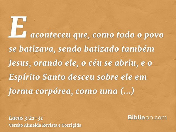 E aconteceu que, como todo o povo se batizava, sendo batizado também Jesus, orando ele, o céu se abriu,e o Espírito Santo desceu sobre ele em forma corpórea, co