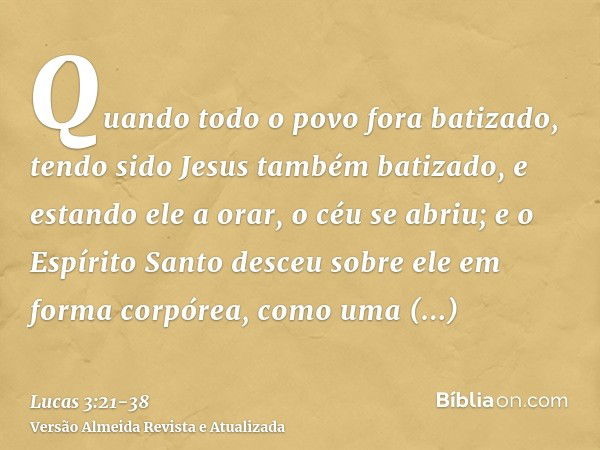 Quando todo o povo fora batizado, tendo sido Jesus também batizado, e estando ele a orar, o céu se abriu;e o Espírito Santo desceu sobre ele em forma corpórea, 