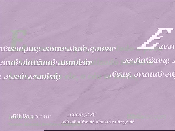 E aconteceu que, como todo o povo se batizava, sendo batizado também Jesus, orando ele, o céu se abriu,