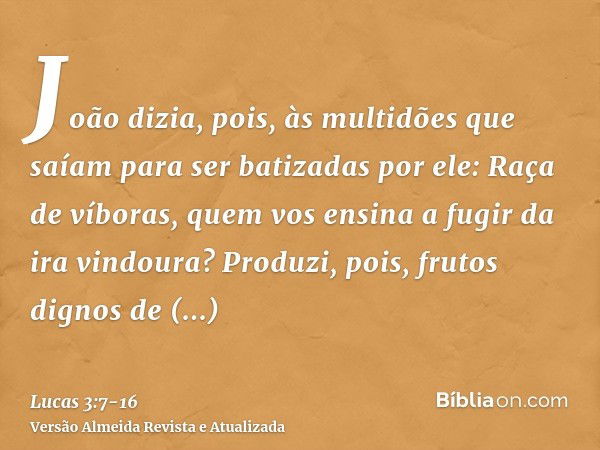 João dizia, pois, às multidões que saíam para ser batizadas por ele: Raça de víboras, quem vos ensina a fugir da ira vindoura?Produzi, pois, frutos dignos de ar