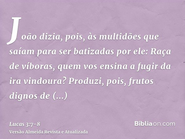 João dizia, pois, às multidões que saíam para ser batizadas por ele: Raça de víboras, quem vos ensina a fugir da ira vindoura?Produzi, pois, frutos dignos de ar