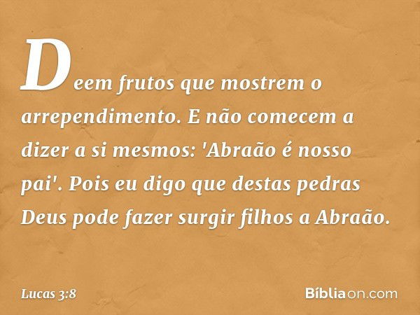 Deem frutos que mostrem o arrependimento. E não comecem a dizer a si mesmos: 'Abraão é nosso pai'. Pois eu digo que destas pedras Deus pode fazer surgir filhos 