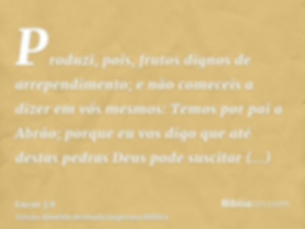 Produzi, pois, frutos dignos de arrependimento; e não comeceis a dizer em vós mesmos: Temos por pai a Abrão; porque eu vos digo que até destas pedras Deus pode 