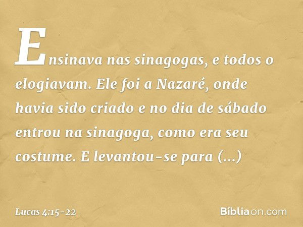 Ensinava nas sinagogas, e todos o elogiavam. Ele foi a Nazaré, onde havia sido criado e no dia de sábado entrou na sinagoga, como era seu costume. E levantou-se