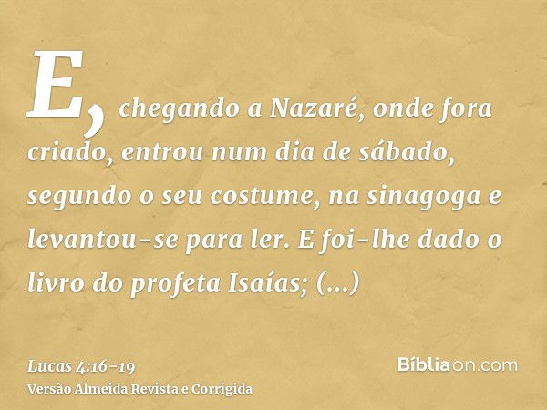 E, chegando a Nazaré, onde fora criado, entrou num dia de sábado, segundo o seu costume, na sinagoga e levantou-se para ler.E foi-lhe dado o livro do profeta Is