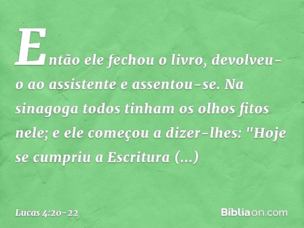 Então ele fechou o livro, devolveu-o ao assistente e assentou-se. Na sinagoga todos tinham os olhos fitos nele; e ele começou a dizer-lhes: "Hoje se cumpriu a E