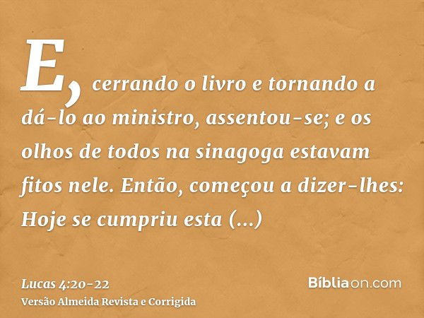 E, cerrando o livro e tornando a dá-lo ao ministro, assentou-se; e os olhos de todos na sinagoga estavam fitos nele.Então, começou a dizer-lhes: Hoje se cumpriu