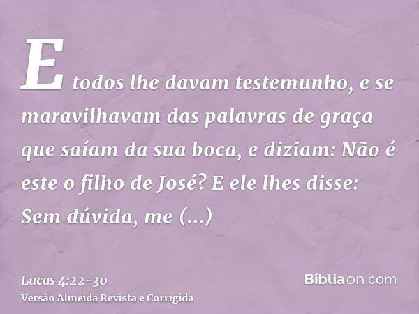 E todos lhe davam testemunho, e se maravilhavam das palavras de graça que saíam da sua boca, e diziam: Não é este o filho de José?E ele lhes disse: Sem dúvida, 