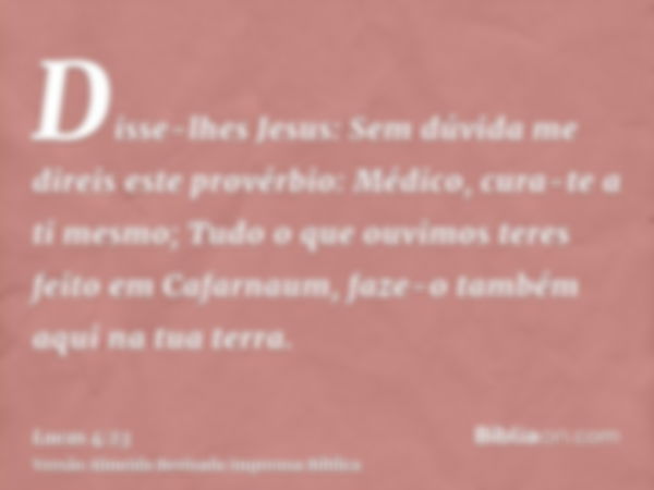 Disse-lhes Jesus: Sem dúvida me direis este provérbio: Médico, cura-te a ti mesmo; Tudo o que ouvimos teres feito em Cafarnaum, faze-o também aqui na tua terra.