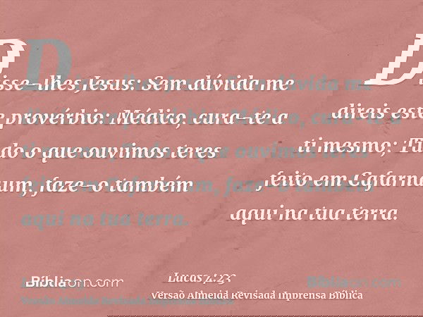 Disse-lhes Jesus: Sem dúvida me direis este provérbio: Médico, cura-te a ti mesmo; Tudo o que ouvimos teres feito em Cafarnaum, faze-o também aqui na tua terra.