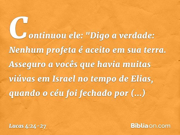 Continuou ele: "Digo a verdade: Nenhum profeta é aceito em sua terra. Asseguro a vocês que havia muitas viúvas em Israel no tempo de Elias, quando o céu foi fec