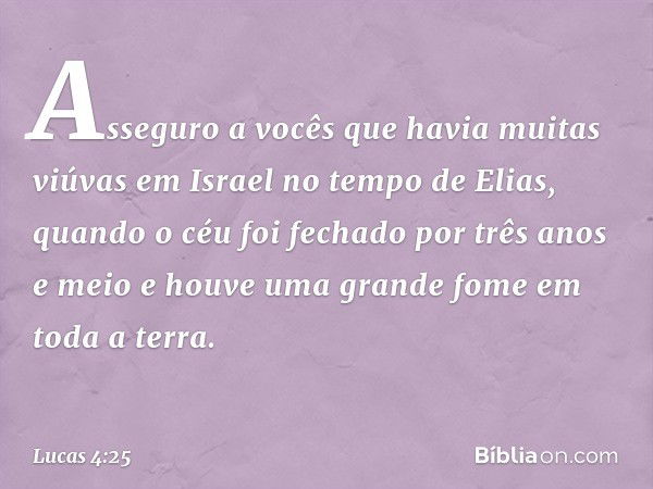 Asseguro a vocês que havia muitas viúvas em Israel no tempo de Elias, quando o céu foi fechado por três anos e meio e houve uma grande fome em toda a terra. -- 