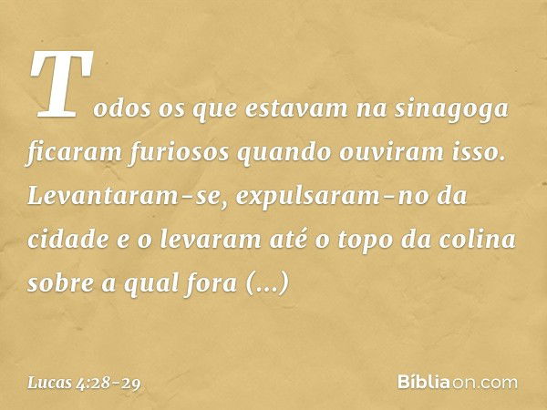 Todos os que estavam na sinagoga ficaram furiosos quando ouviram isso. Levantaram-se, expulsaram-no da cidade e o levaram até o topo da colina sobre a qual fora