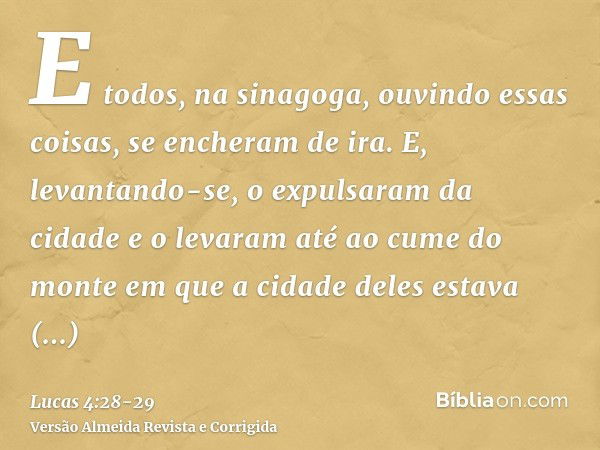 E todos, na sinagoga, ouvindo essas coisas, se encheram de ira.E, levantando-se, o expulsaram da cidade e o levaram até ao cume do monte em que a cidade deles e