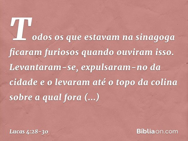 Todos os que estavam na sinagoga ficaram furiosos quando ouviram isso. Levantaram-se, expulsaram-no da cidade e o levaram até o topo da colina sobre a qual fora