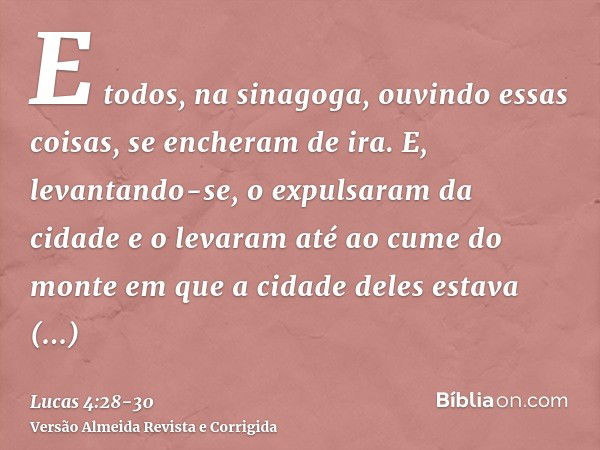 E todos, na sinagoga, ouvindo essas coisas, se encheram de ira.E, levantando-se, o expulsaram da cidade e o levaram até ao cume do monte em que a cidade deles e