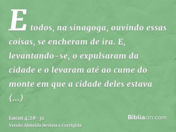 E todos, na sinagoga, ouvindo essas coisas, se encheram de ira.E, levantando-se, o expulsaram da cidade e o levaram até ao cume do monte em que a cidade deles e