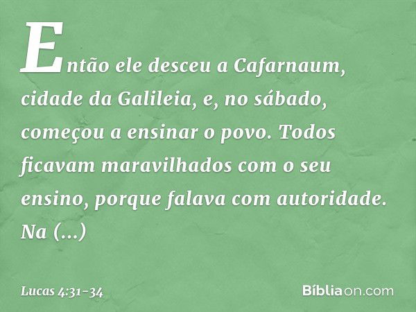 Então ele desceu a Cafarnaum, cidade da Galileia, e, no sábado, começou a ensinar o povo. Todos ficavam maravilhados com o seu ensino, porque falava com autorid