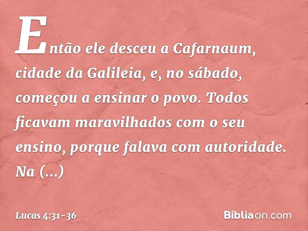 Então ele desceu a Cafarnaum, cidade da Galileia, e, no sábado, começou a ensinar o povo. Todos ficavam maravilhados com o seu ensino, porque falava com autorid