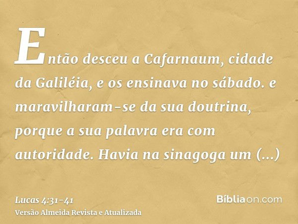 Então desceu a Cafarnaum, cidade da Galiléia, e os ensinava no sábado.e maravilharam-se da sua doutrina, porque a sua palavra era com autoridade.Havia na sinago