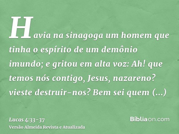 Havia na sinagoga um homem que tinha o espírito de um demônio imundo; e gritou em alta voz:Ah! que temos nós contigo, Jesus, nazareno? vieste destruir-nos? Bem 