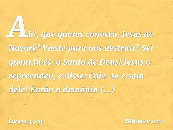 "Ah!, que queres conosco, Jesus de Nazaré? Vieste para nos destruir? Sei quem tu és: o Santo de Deus!" Jesus o repreendeu, e disse: "Cale-se e saia dele!" Então